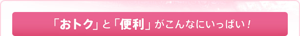 「おトク」と「便利」がこんなにいっぱい！