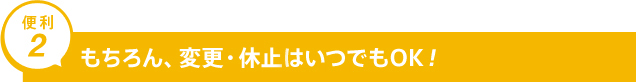 便利2 もちろん、変更・休止・中止はいつでもOK！