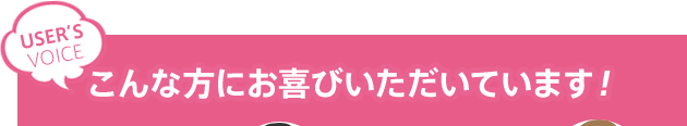 こんな方にお喜びいただいています！