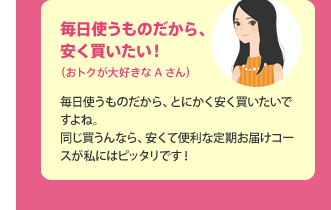 毎日使うものだから、安く買いたい！（おトクが大好きなAさん） 毎日使うものだから、とにかく安く買いたいですよね。同じ買うんなら、安くて便利な定期お届けコースが私にはピッタリです！