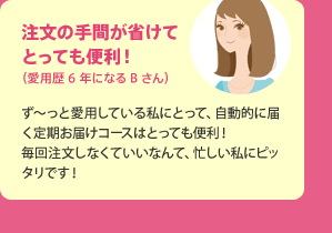 注文の手間が省けてとっても便利！（愛用歴6年になるBさん） ず?っと愛用している私にとって、自動的に届く定期お届けコースはとっても便利！毎回注文しなくていいなんて、忙しい私にピッタリです！