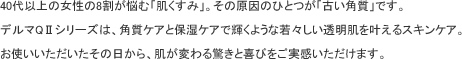 40代以上の女性の8割が悩む「肌くすみ」。その原因のひとつが「古い角質」です。デルマQ2シリーズは、角質ケアと保湿ケアで輝くような若々しい透明肌を叶えるスキンケア。お使いいただいたその日から、肌が変わる驚きと喜びをご実感いただけます。