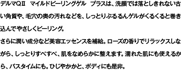 デルマQii マイルドピーリングゲル プラスは、洗顔では落としきれない古い角質や、毛穴の奥の汚れなどを、しっとりぷるるんゲルがくるくると巻き込んでやさしくピーリング。さらに潤い成分など美容エッセンスを補給。ローズの香りでリラックスしながら、しっとりすべすべ、肌をなめらかに整えます。濡れた肌にも使えるから、バスタイムにも。ひじやかかと、ボディにも是非。