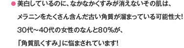 ● 美白しているのに、なかなかくすみが消えないその肌は、メラニンをたくさん含んだ古い角質が溜まっている可能性大！３０代～４０代の女性のなんと８０％が、「角質肌くすみ」に悩まされています！