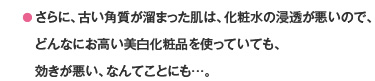 ● さらに、古い角質が溜まった肌は、化粧水の浸透が悪いので、どんなにお高い美白化粧品を使っていても、効きが悪い、なんてことにも…。