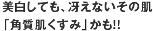 美白しても、冴えないその肌「角質肌くすみ」かも！！