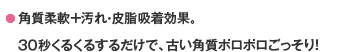 ● 角質柔軟＋汚れ・皮脂吸着効果。３０秒くるくるするだけで、古い角質ポロポロごっそり！