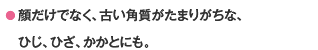 ● 顔だけでなく、古い角質がたまりがちな、ひじ、ひざ、かかとにも。