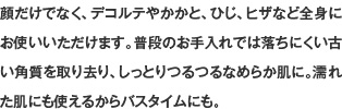 顔だけでなく、デコルテやかかと、ひじ、ヒザなど全身にお使いいただけます。普段のお手入れでは落ちにくい古い角質を取り去り、しっとりつるつるなめらか肌に。濡れた肌にも使えるからバスタイムにも。