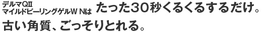 デルマQiiマイルドピーリングゲルW Nはたった３０秒くるくるするだけ。古い角質、ごっそりとれる。