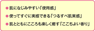 ● 肌になじみやすい「使用感」● 使ってすぐに実感できる「つるすべ肌実感」● 肌とともにこころも楽しく癒す「ここちよい香り」