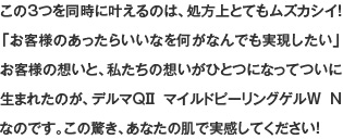 この3つを同時に叶えるのは、処方上とてもムズカシイ！「お客様のあったらいいなを何がなんでも実現したい」お客様の想いと、私たちの想いがひとつになってついに生まれたのが、デルマQⅡ マイルドピーリングゲルW Nなのです。この驚き、あなたの肌で実感してください！