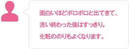 面白いほどボロボロと出てきて、洗い終わった後はすっきり。化粧ののりもよくなります。