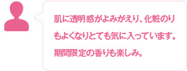 肌に透明感がよみがえり、化粧のりもよくなりとても気に入っています。期間限定の香りも楽しみ。