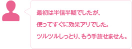 最初は半信半疑でしたが、使ってすぐに効果アリでした。ツルツルしっとり、もう手放せません。