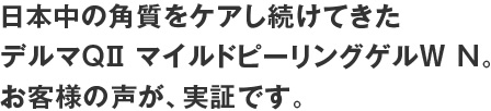 日本中の角質をケアし続けてきたデルマQiiマイルドピーリングゲルW N。お客様の声が、実証です。