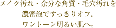 メイク汚れ・余分な角質・毛穴汚れを濃密泡ですっきりオフ。ワントーン明るい肌へ。