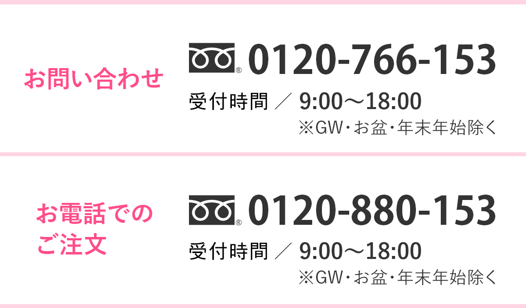 お問い合わせ 0120-766-153 営業時間／【平日】9：00～20：00【土日祝】9：00～18：00 お電話でのご注文 0120-766-153 営業時間／【平日】9：00～20：00【土日祝】9：00～18：00 