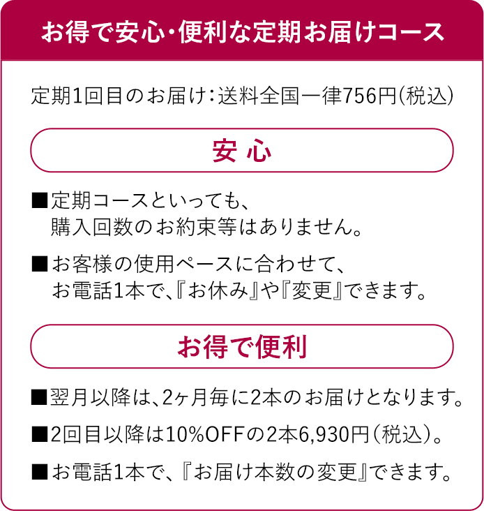 お得で安心・便利な定期お届けコース　定期1回目のお届け：【送料無料】２回目以降は送料全国一律756円(税込)　安 心　■定期コースといっても、購入回数のお約束等はありません。■お客様の使用ペースに合わせて、お電話1本で、『お休み』や『変更』できます。お得で便利■翌月以降は、2ヶ月毎に2本のお届けとなります。■2回目以降は10%OFFの2本6,930円（税込）。■お電話1本で、 『お届け本数の変更』できます。