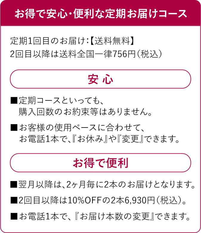 お得で安心・便利な定期お届けコース　定期1回目のお届け：【送料無料】２回目以降は送料全国一律756円(税込)　安 心　■定期コースといっても、購入回数のお約束等はありません。■お客様の使用ペースに合わせて、お電話1本で、『お休み』や『変更』できます。お得で便利■翌月以降は、2ヶ月毎に2本のお届けとなります。■2回目以降は10%OFFの2本6,930円（税込）。■お電話1本で、 『お届け本数の変更』できます。