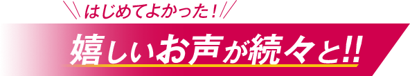 はじめてよかった！嬉しいお声が続々と！